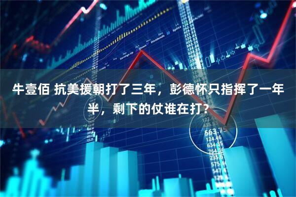 牛壹佰 抗美援朝打了三年，彭德怀只指挥了一年半，剩下的仗谁在打？