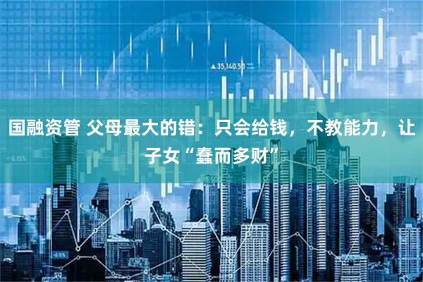 国融资管 父母最大的错：只会给钱，不教能力，让子女“蠢而多财”