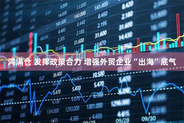 鸿满仓 发挥政策合力 增强外贸企业“出海”底气