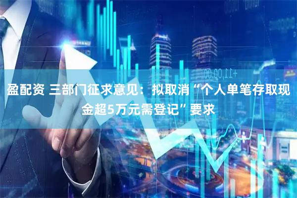 盈配资 三部门征求意见：拟取消“个人单笔存取现金超5万元需登记”要求