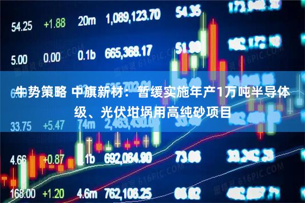 牛势策略 中旗新材：暂缓实施年产1万吨半导体级、光伏坩埚用高纯砂项目