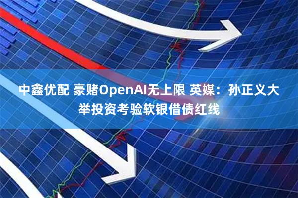 中鑫优配 豪赌OpenAI无上限 英媒：孙正义大举投资考验软银借债红线