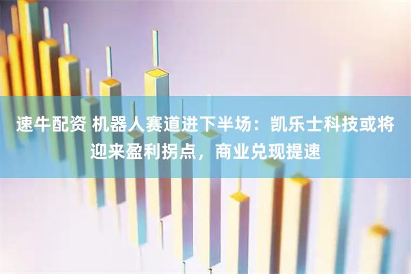 速牛配资 机器人赛道进下半场：凯乐士科技或将迎来盈利拐点，商业兑现提速