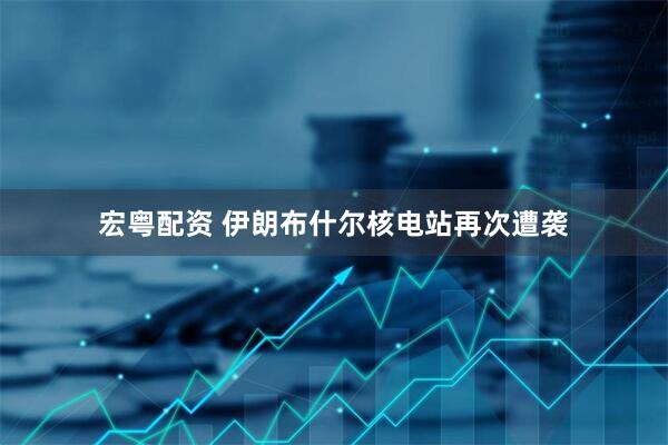 宏粤配资 伊朗布什尔核电站再次遭袭
