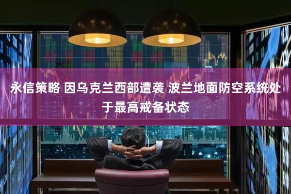 永信策略 因乌克兰西部遭袭 波兰地面防空系统处于最高戒备状态
