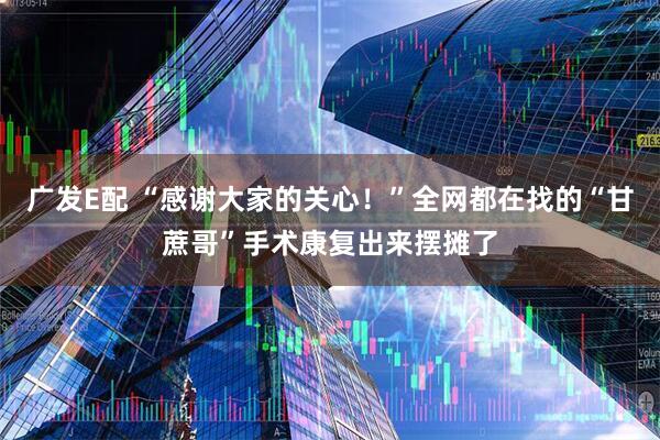 广发E配 “感谢大家的关心！”全网都在找的“甘蔗哥”手术康复出来摆摊了