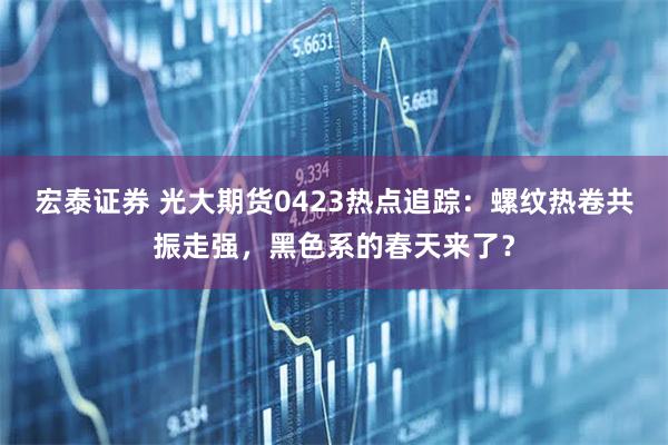 宏泰证券 光大期货0423热点追踪：螺纹热卷共振走强，黑色系的春天来了？