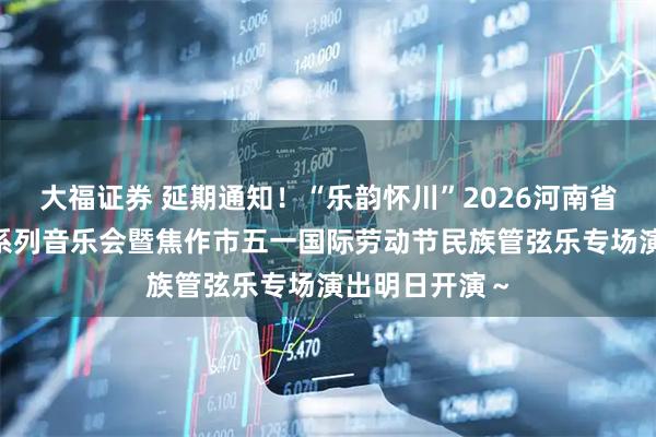 大福证券 延期通知！“乐韵怀川”2026河南省“黄河之声”系列音乐会暨焦作市五一国际劳动节民族管弦乐专场演出明日开演～