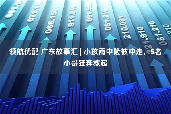 领航优配 广东故事汇 | 小孩雨中险被冲走，5名小哥狂奔救起